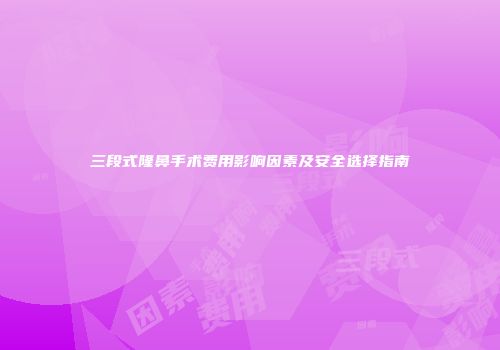 三段式隆鼻手术费用影响因素及安全选择指南