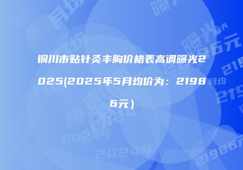 铜川市贴针灸丰胸价格表高调曝光2025(2025年5月均价为：21986元）