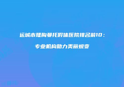 运城市隆胸曼托假体医院排名前10：专业机构助力美丽蜕变
