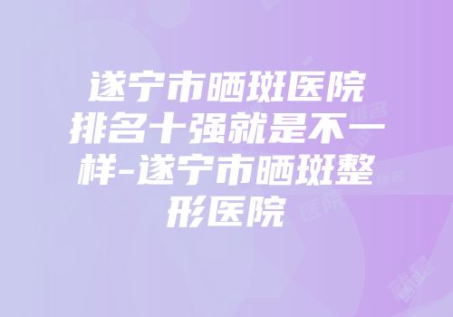 遂宁市晒斑医院排名十强就是不一样-遂宁市晒斑整形医院