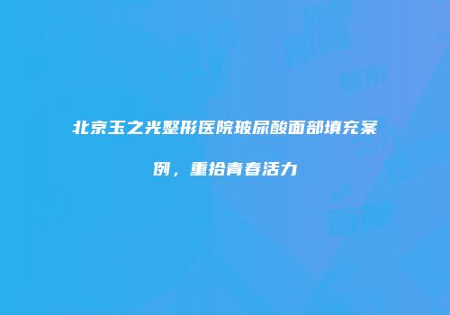 北京玉之光整形医院玻尿酸面部填充案例，重拾青春活力