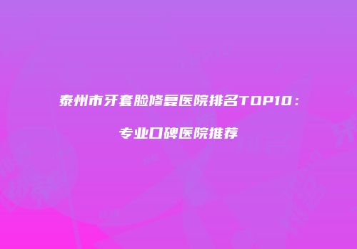 泰州市牙套脸修复医院排名TOP10：专业口碑医院推荐