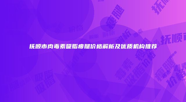 抚顺市肉毒素吸脂瘦腿价格解析及优质机构推荐