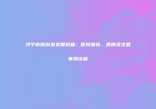济宁市微创处女膜修复：医院推荐、费用及注意事项详解
