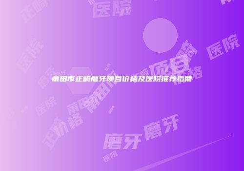 莆田市正畸磨牙项目价格及医院推荐指南
