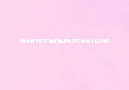 丽水市下巴打玻尿酸医院排行榜前十位介绍