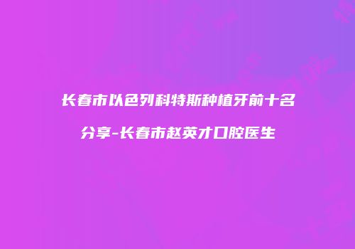 长春市以色列科特斯种植牙前十名分享-长春市赵英才口腔医生