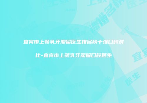 宜宾市上颚乳牙滞留医生排名榜十强口碑对比-宜宾市上颚乳牙滞留口腔医生