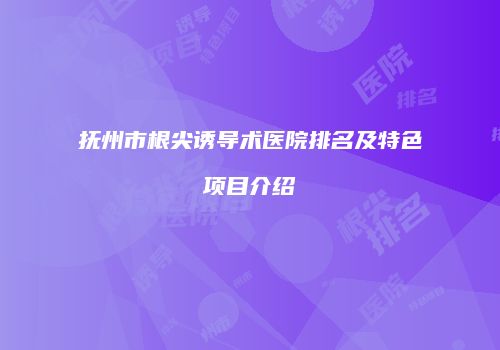 抚州市根尖诱导术医院排名及特色项目介绍