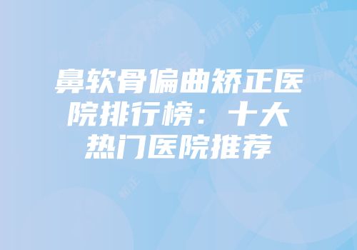 鼻软骨偏曲矫正医院排行榜：十大热门医院推荐