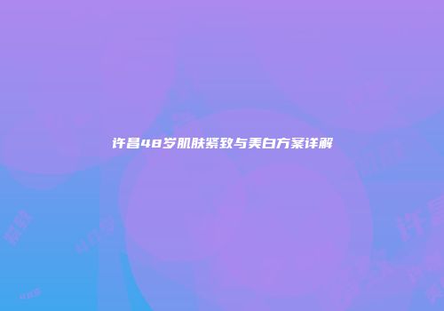 许昌48岁肌肤紧致与美白方案详解