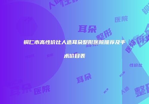 铜仁市高性价比人造耳朵整形医院推荐及手术价目表
