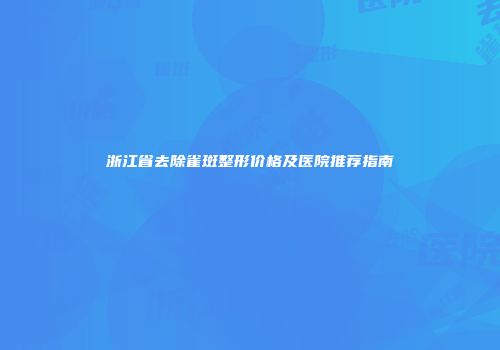 浙江省去除雀斑整形价格及医院推荐指南