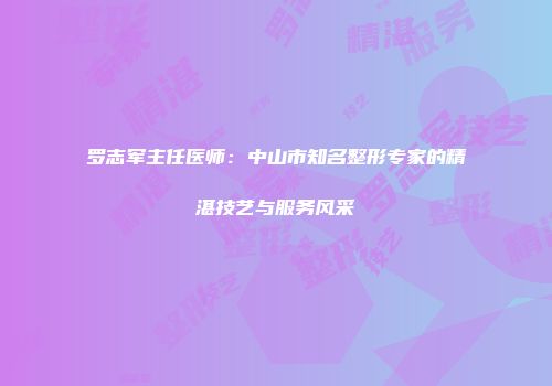 罗志军主任医师：中山市知名整形专家的精湛技艺与服务风采