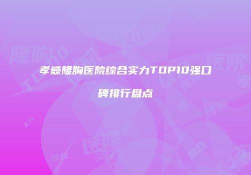 孝感隆胸医院综合实力TOP10强口碑排行盘点