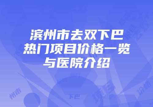 滨州市去双下巴热门项目价格一览与医院介绍