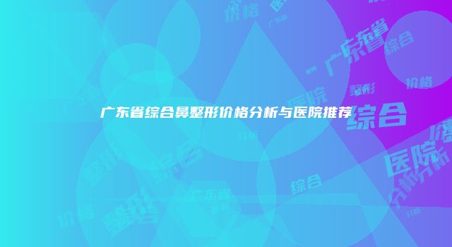 广东省综合鼻整形价格分析与医院推荐