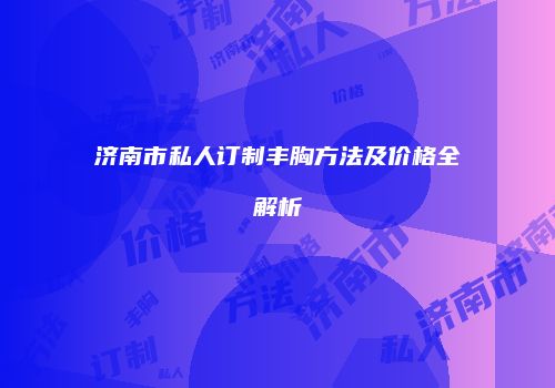 济南市私人订制丰胸方法及价格全解析