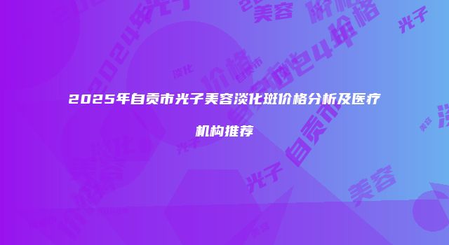 2025年自贡市光子美容淡化斑价格分析及医疗机构推荐
