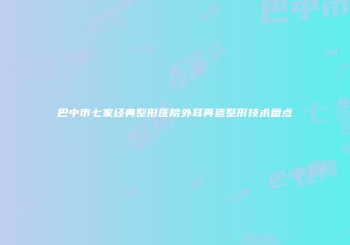 巴中市七家经典整形医院外耳再造整形技术盘点