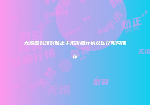 无锡唇裂腭裂矫正手术价格行情及医疗机构推荐