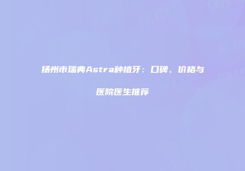扬州市瑞典Astra种植牙：口碑、价格与医院医生推荐