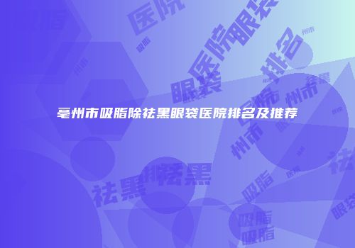 亳州市吸脂除祛黑眼袋医院排名及推荐