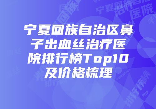 宁夏回族自治区鼻子出血丝治疗医院排行榜Top10及价格梳理