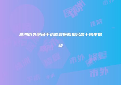 株洲市外眼角手术修复医院排名前十榜单揭晓