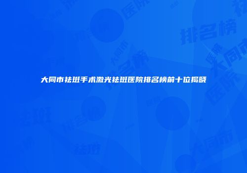 大同市祛斑手术激光祛斑医院排名榜前十位揭晓