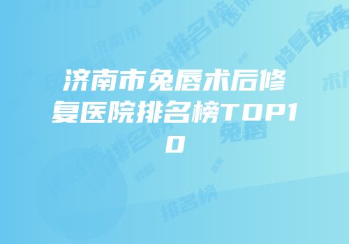 济南市兔唇术后修复医院排名榜TOP10