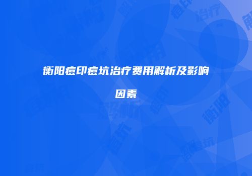 衡阳痘印痘坑治疗费用解析及影响因素