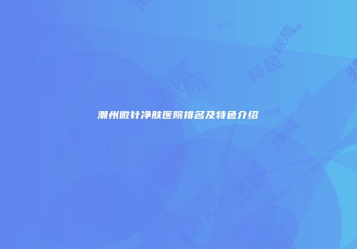潮州微针净肤医院排名及特色介绍