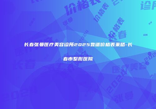 长春张曼医疗美容诊所2025靠谱价格表来咯-长春市整形医院