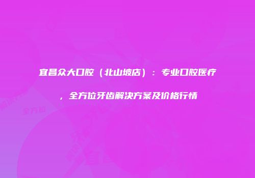 宜昌众大口腔（北山坡店）：专业口腔医疗，全方位牙齿解决方案及价格行情