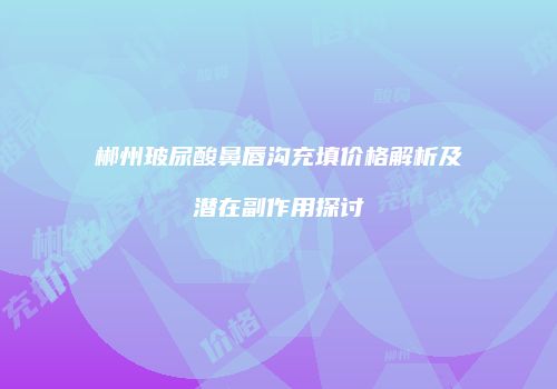 郴州玻尿酸鼻唇沟充填价格解析及潜在副作用探讨