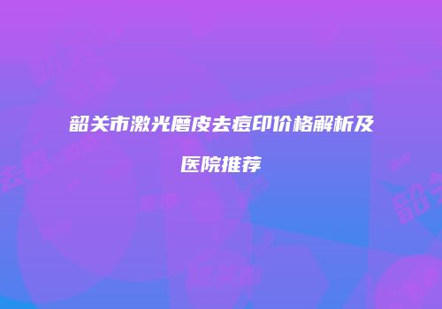 韶关市激光磨皮去痘印价格解析及医院推荐
