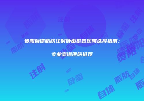 贵阳自体脂肪注射卧蚕整容医院选择指南：专业靠谱医院推荐