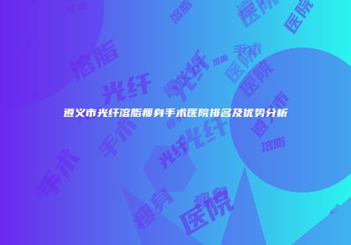 遵义市光纤溶脂瘦身手术医院排名及优势分析