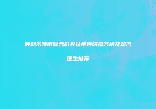 呼和浩特市复合彩光祛疤医院排名榜及知名医生推荐