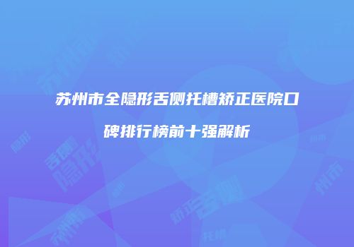 苏州市全隐形舌侧托槽矫正医院口碑排行榜前十强解析