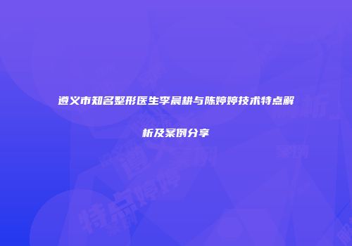 遵义市知名整形医生李晨耕与陈婷婷技术特点解析及案例分享