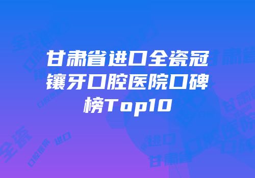 甘肃省进口全瓷冠镶牙口腔医院口碑榜Top10