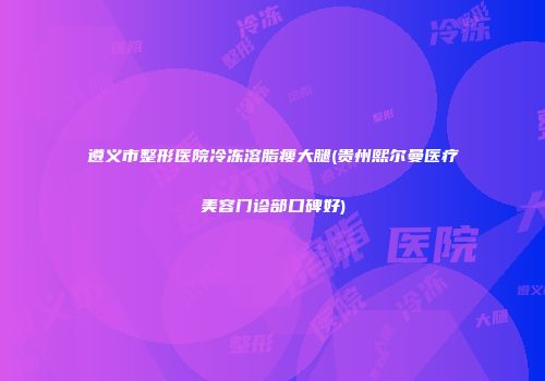 遵义市整形医院冷冻溶脂瘦大腿(贵州熙尔曼医疗美容门诊部口碑好)