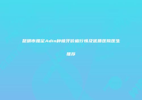 昆明市雅定Adin种植牙价格行情及优质医院医生推荐