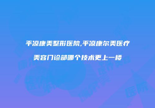 平凉康美整形医院,平凉康尔美医疗美容门诊部哪个技术更上一楼