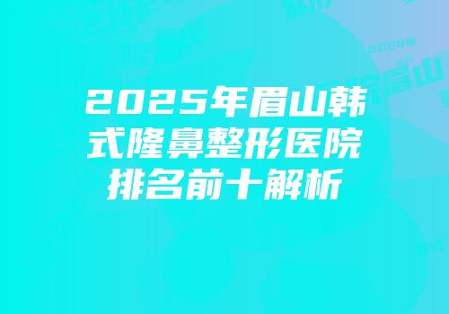 2025年眉山韩式隆鼻整形医院排名前十解析