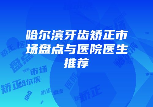 哈尔滨牙齿矫正市场盘点与医院医生推荐