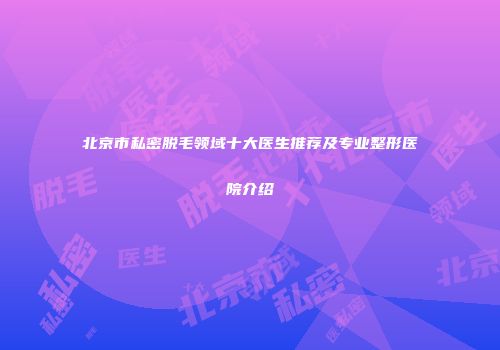 北京市私密脱毛领域十大医生推荐及专业整形医院介绍
