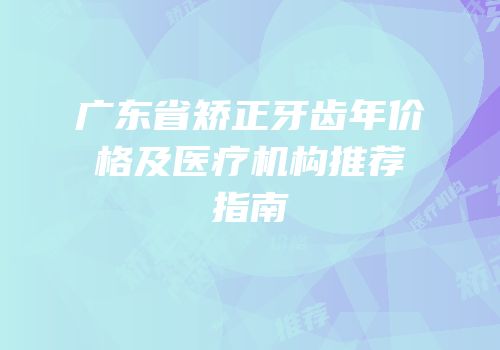 广东省矫正牙齿年价格及医疗机构推荐指南